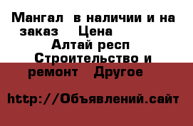 Мангал  в наличии и на заказ  › Цена ­ 10 000 - Алтай респ. Строительство и ремонт » Другое   